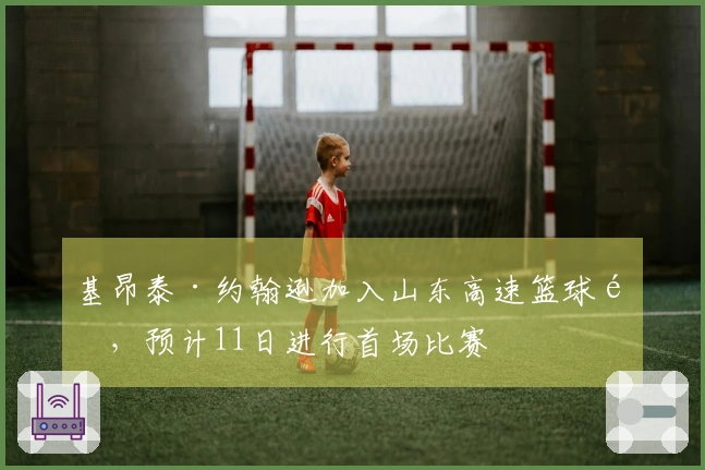 基昂泰·约翰逊加入山东高速篮球队，预计11日进行首场比赛