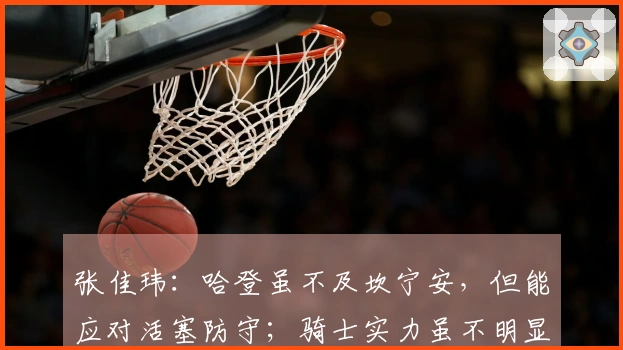 张佳玮：哈登虽不及坎宁安，但能应对活塞防守；骑士实力虽不明显强于对手却更具全面性