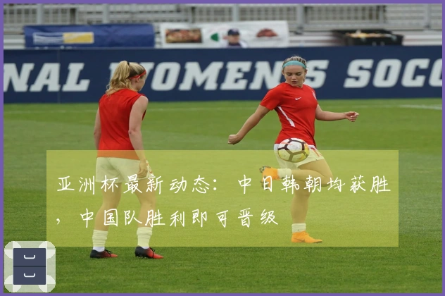 亚洲杯最新动态：中日韩朝均获胜，中国队胜利即可晋级