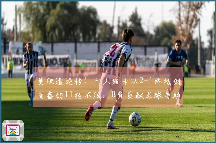 曼联遭逆转！十人纽卡以2-1终结剑南春的11轮不败，B费贡献点球与助攻