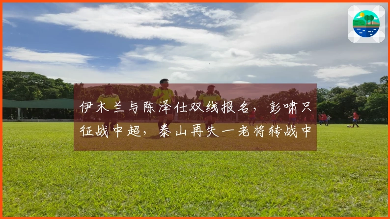 伊木兰与陈泽仕双线报名，彭啸只征战中超，泰山再失一老将转战中冠