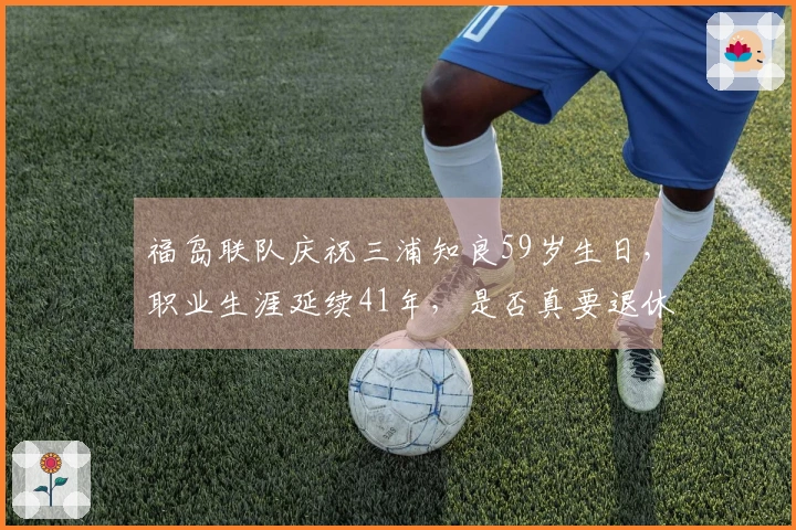 福岛联队庆祝三浦知良59岁生日，职业生涯延续41年，是否真要退休？