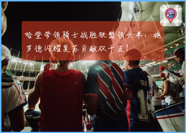 哈登带领骑士战胜联盟领头羊，施罗德闪耀复苏贡献双十五！