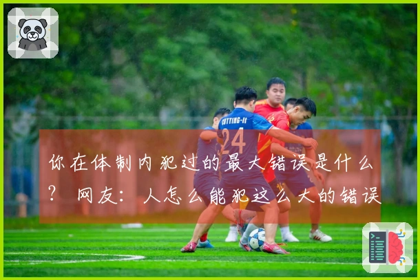 你在体制内犯过的最大错误是什么？ 网友：人怎么能犯这么大的错误