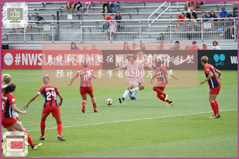 曼联新援加盟宿敌，拉爵挥剑转型，预计下赛季节省6500万工资