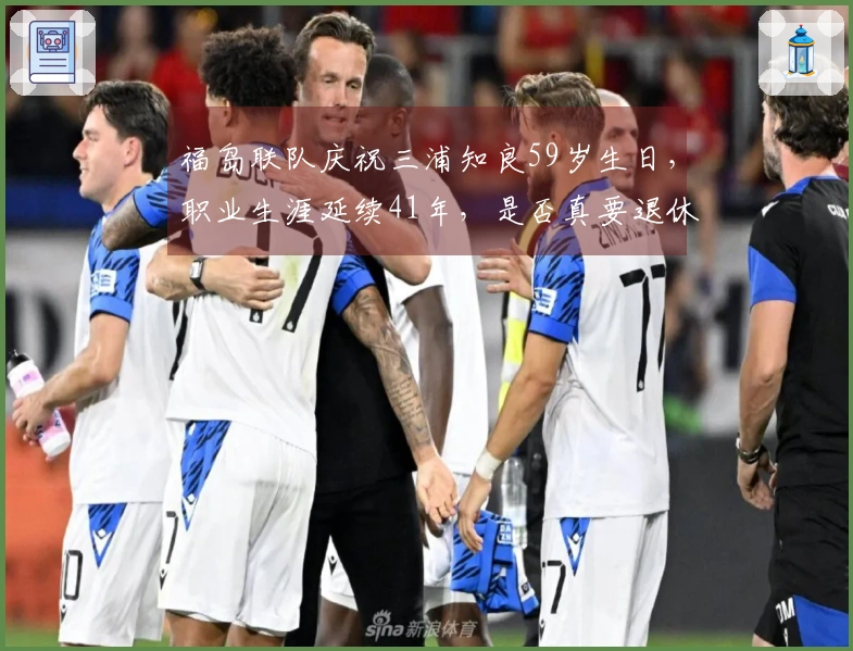 福岛联队庆祝三浦知良59岁生日，职业生涯延续41年，是否真要退休？