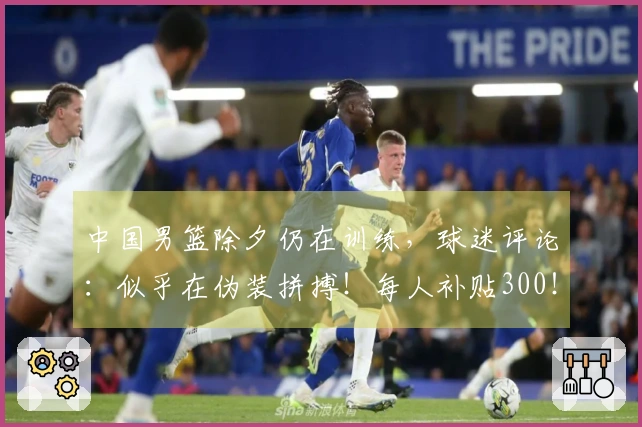 中国男篮除夕仍在训练，球迷评论：似乎在伪装拼搏！每人补贴300！