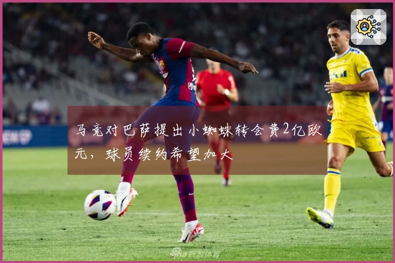 马竞对巴萨提出小蜘蛛转会费2亿欧元，球员续约希望加大