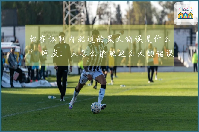 你在体制内犯过的最大错误是什么？ 网友：人怎么能犯这么大的错误