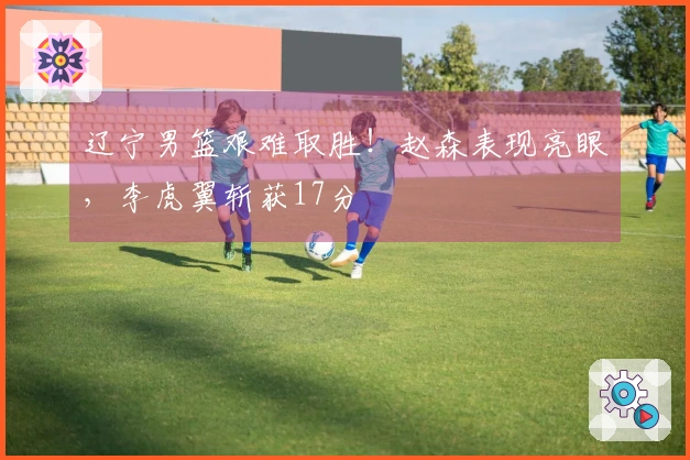 辽宁男篮艰难取胜！赵森表现亮眼，李虎翼斩获17分