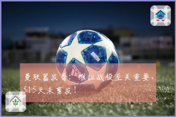 曼联蓄发哥：维拉战役至关重要，515天未剪发！