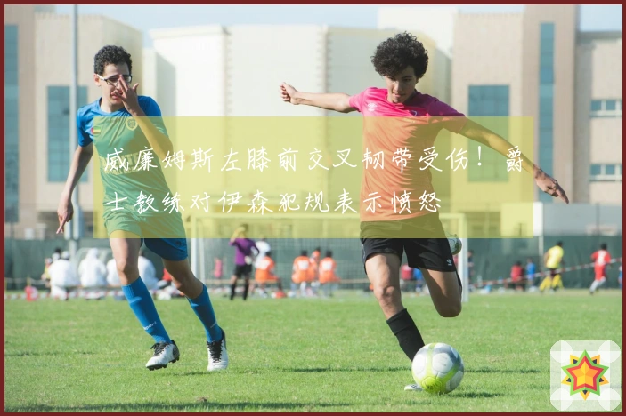 威廉姆斯左膝前交叉韧带受伤！爵士教练对伊森犯规表示愤怒