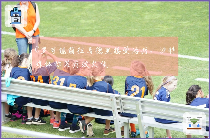 C罗可能前往马德里接受治疗，沙特媒体称若疗效欠佳