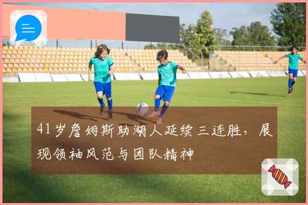 41岁詹姆斯助湖人延续三连胜，展现领袖风范与团队精神