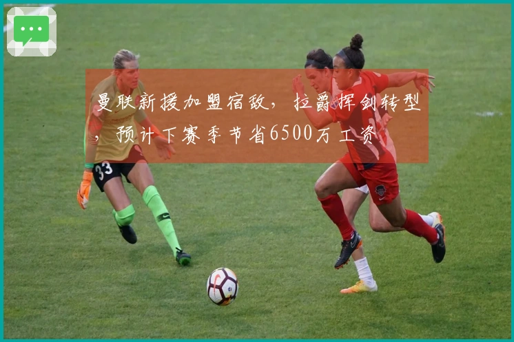 曼联新援加盟宿敌，拉爵挥剑转型，预计下赛季节省6500万工资
