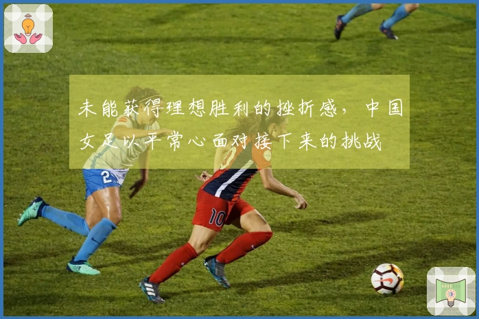 未能获得理想胜利的挫折感，中国女足以平常心面对接下来的挑战
