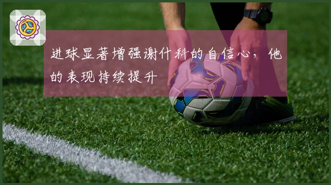 进球显著增强谢什科的自信心，他的表现持续提升