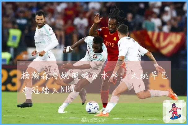 杨瀚森与姚明的分水岭：大姚早已夺冠踏入NBA