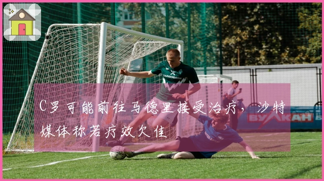 C罗可能前往马德里接受治疗，沙特媒体称若疗效欠佳