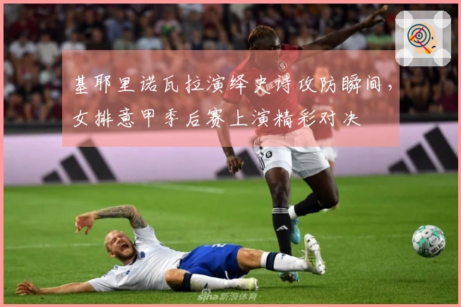 基耶里诺瓦拉演绎史诗攻防瞬间，女排意甲季后赛上演精彩对决