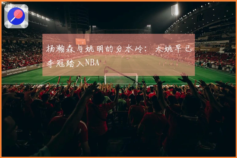 杨瀚森与姚明的分水岭：大姚早已夺冠踏入NBA